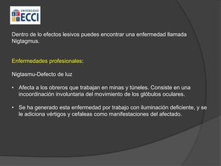 Dentro de lo efectos lesivos puedes encontrar una enfermedad llamada
Nigtagmus.
Enfermedades profesionales:
Nigtasmu-Defecto de luz
• Afecta a los obreros que trabajan en minas y túneles. Consiste en una
incoordinación involuntaria del movimiento de los glóbulos oculares.
• Se ha generado esta enfermedad por trabajo con iluminación deficiente, y se
le adiciona vértigos y cefaleas como manifestaciones del afectado.
 