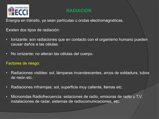 RADIACIÓN
Energía en tránsito, ya sean partículas u ondas electromagnéticas.
Existen dos tipos de radiación:
• Ionizante: son radiaciones que en contacto con el organismo humano pueden
causar daños a las células.
• No ionizante: no alteran las células del cuerpo.
Factores de riesgo:
• Radiaciones visibles: sol, lámparas incandescentes, arcos de soldadura, tubos
de neón etc.
• Radiaciones infrarrojas: sol, superficie muy caliente, llamas etc.
• Microondas Radiofrecuencia: estaciones de radio, emisoras de radio u T.V,
instalaciones de radar, sistemas de radiocomunicaciones, etc.
 