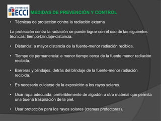 MEDIDAS DE PREVENCIÓN Y CONTROL
• Técnicas de protección contra la radiación externa
La protección contra la radiación se puede lograr con el uso de las siguientes
técnicas: tiempo-blindaje-distancia.
• Distancia: a mayor distancia de la fuente-menor radiación recibida.
• Tiempo de permanencia: a menor tiempo cerca de la fuente menor radiación
recibida.
• Barreras y blindajes: detrás del blindaje de la fuente-menor radiación
recibida.
• Es necesario cuidarse de la exposición a los rayos solares.
• Usar ropa adecuada, preferiblemente de algodón u otro material que permita
una buena traspiración de la piel.
• Usar protección para los rayos solares (cremas protectoras).
 