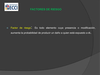 FACTORES DE RIESGO
 Factor de riesgo: Es todo elemento cuya presencia o modificación,
aumenta la probabilidad de producir un daño a quien está expuesto a él.
 