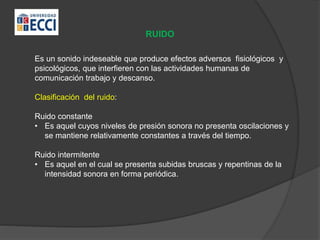 RUIDO
Es un sonido indeseable que produce efectos adversos fisiológicos y
psicológicos, que interfieren con las actividades humanas de
comunicación trabajo y descanso.
Clasificación del ruido:
Ruido constante
• Es aquel cuyos niveles de presión sonora no presenta oscilaciones y
se mantiene relativamente constantes a través del tiempo.
Ruido intermitente
• Es aquel en el cual se presenta subidas bruscas y repentinas de la
intensidad sonora en forma periódica.
 
