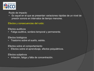 Ruido de impacto
• Es aquel en el que se presentan variaciones rápidas de un nivel de
presión sonora en intervalos de tiempo menores.
Efectos y consecuencias del ruido:
Efectos auditivos
• Fatiga auditiva, sordera temporal y permanente.
Efectos biológicos
• Trastorno sobre el sueño, estrés.
Efectos sobre el comportamiento
• Efectos sobre el aprendizaje, efectos psiquiátricos.
Efectos subjetivos
• Irritación, fatiga y falta de concentración.
 