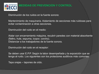 MEDIDAS DE PREVENCIÓN Y CONTROL
Disminución de los ruidos en la fuente sonora:
Mantenimiento de maquinaria. Aislamiento de secciones más ruidosas para
evitar contaminación a otras secciones.
Disminución del ruido en el medio:
Aislar con encerramiento máquina, recubrir paredes con material absorbente
(fieltro, hule, espuma, icopor, corcho).
Distanciar a los trabajadores de la fuente sonora.
Disminución del ruido en el receptor:
Se deben usar E.P.P. Según la labor desempeñada y la exposición que se
tenga al ruido. Los siguientes son los protectores auditivos más comunes:
Tapa orejas – tapones de oído.
 