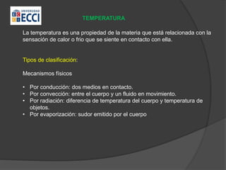TEMPERATURA
La temperatura es una propiedad de la materia que está relacionada con la
sensación de calor o frio que se siente en contacto con ella.
Tipos de clasificación:
Mecanismos físicos
• Por conducción: dos medios en contacto.
• Por convección: entre el cuerpo y un fluido en movimiento.
• Por radiación: diferencia de temperatura del cuerpo y temperatura de
objetos.
• Por evaporización: sudor emitido por el cuerpo
 