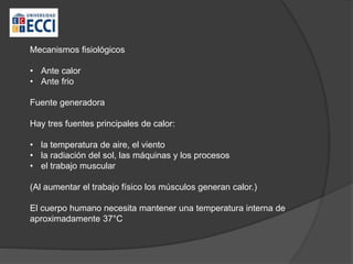 Mecanismos fisiológicos
• Ante calor
• Ante frio
Fuente generadora
Hay tres fuentes principales de calor:
• la temperatura de aire, el viento
• la radiación del sol, las máquinas y los procesos
• el trabajo muscular
(Al aumentar el trabajo físico los músculos generan calor.)
El cuerpo humano necesita mantener una temperatura interna de
aproximadamente 37°C
 