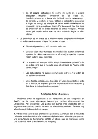  En el propio trabajador: El control del ruido en el propio
trabajador, utilizando protección de los oídos es,
desafortunadamente, la forma más habitual, pero la menos eficaz,
de controlar y combatir el ruido. Obligar al trabajador a adaptarse
al lugar de trabajo es siempre la forma menos conveniente de
protección frente a cualquier riesgo. Por lo general, hay dos tipos
de protección de los oídos: tapones de oídos y orejeras. Ambos
tienen por objeto evitar que un ruido excesivo llegue al oído
interno.
 La protección de los oídos es el método menos aceptable de combatir
un problema de ruido en el lugar de trabajo, porque:
 El ruido sigue estando ahí: no se ha reducido
 Si hace calor y hay humedad los trabajadores suelen preferir los
tapones de oídos (que son menos eficaces) porque las orejeras
hacen sudar y estar incómodo
 La empresa no siempre facilita el tipo adecuado de protección de
los oídos, sino que a menudo sigue el principio de "cuanto más
barato, mejor"
 Los trabajadores no pueden comunicarse entre sí ni pueden oír
las señales de alarma
 Si se facilita protección de los oídos en lugar de combatir el ruido
en la fábrica, la empresa pasa la responsabilidad al trabajador y
éste tiene la culpa si contrae sordera.
Patologías de las vibraciones
Podemos dividir la exposición a las vibraciones en dos categorías en
función de la parte del cuerpo humano que reciban directamente las
vibraciones. Así tendremos: Las partes del cuerpo más afectadas son el
segmento mano-brazo, cuando se habla de vibraciones parciales. También hay
vibraciones globales de todo el cuerpo.
1. Vibraciones Mano-Brazo (vibraciones parciales): A menudo son el resultado
del contacto de los dedos o la mano con algún elemento vibrante (por ejemplo:
una empuñadura de herramienta portátil, un objeto que se mantenga contra
una superficie móvil o un ando de una máquina).
 