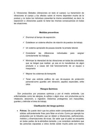 2. Vibraciones Globales (vibraciones en todo el cuerpo): La transmisión de
vibraciones al cuerpo y los efectos sobre el mismo dependen mucho de la
postura y no todos los individuos presentan la misma sensibilidad, es decir, la
exposición a vibraciones puede no tener las mismas consecuencias en todas
las situaciones.
Medidas preventivas
 Disminuir el tiempo de exposición
 Establecer un sistema efectivo de rotación de puestos de trabajo
 Un sistema apropiado de pausas durante la jornada laboral.
 Considerar las diferencias individuales para asignar
correctamente los trabajos.
 Minimizar la intensidad de las vibraciones en todas las actividades
que se tengan que realizar, ya sea en la manufactura de algún
producto o a causa del mal funcionamiento de un equipo o
maquinaria
 Mejorar los sistemas de transporte
 Tener una estricta política de uso de equipos de protección
personal como guantes anti vibración, zapatos especiales, entre
otros
Riesgos Químicos
Son producidos por procesos químicos y por el medio ambiente. Las
enfermedades como las alergias, la asfixia o algún virus son producidas por la
inhalación, absorción, o ingestión. Debemos protegernos con mascarillas,
guantes y delimitar el área de trabajo.
Clasificación del riesgo químico
 Polvos: Se puede decir que los polvos están compuestos por partículas
sólidas suficientemente finas para flotar en el aire. Como por ejemplo los
producidos por la Industria que se deben a trituraciones, perforaciones,
molidos y dinamizaciones de rocas. Se sabe que el polvo se encuentra
en todas partes de la atmósfera terrestre, y se considera verdadero que
las personas expuestas a sitios donde existe mucho polvo son menos
 
