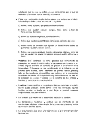 saludables que los que no están en esas condiciones, por lo que se
considera que existen polvos dañinos y no dañinos.
 Existe una clasificación simple de los polvos, que se basa en el efecto
fisiopatológico de los polvos y consta de lo siguiente:
a) Polvos, como el plomo, que producen intoxicaciones.
b) Polvos que pueden producir alergias, tales como la fiebre de
heno, asma y dermatitis.
c) Polvos de materias orgánicas, como el almidón.
d) Polvos que pueden causar fibrosis pulmonares, como los de sílice
e) Polvos como los cromatos que ejercen un efecto irritante sobre los
pulmones y pueden producir cáncer.
f) Polvos que pueden producir fibrosis pulmonares mínimas, entre los
que se cuentan los polvos inorgánicos, como el carbón, el hierro y el
bario.
 Vapores.: Son sustancias en forma gaseosa que normalmente se
encuentran en estado líquido o sólido y que pueden ser tornadas a su
estado original mediante un aumento de presión o disminución de la
temperatura. El benceno se usa ampliamente en la industria, en las
pinturas para aviones, como disolvente de gomas, resinas, grasas y
hule; en las mezclas de combustibles para motores, en la manufactura
de colores de anilina, del cuerpo artificial y de los cementos de hule, en
la extracción de aceites y grasas, en la industria de las pinturas y
barnices, y para otros muchos propósitos.
 Líquidos: La exposición o el contacto con diversos materiales en estado
líquido puede producir, efecto dañino sobre los individuos; algunos
líquidos penetran a través de la piel, llegan a producir cánceres
ocupacionales y causan dermatitis.
 Los factores que influyen en la absorción a través de la piel son:
a) La transpiración mantenida y continua que se manifiesta en las
respiraciones alcalinas priva a la piel de su protección grasosa y facilita
la absorción a través de ella.
b) Las circunstancias que crean una hiperemia de la piel también fomentan
la absorción.
 