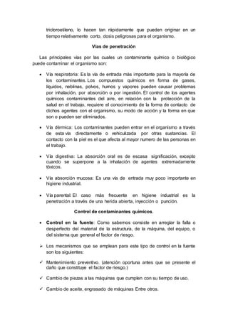 tricloroetileno, lo hacen tan rápidamente que pueden originar en un
tiempo relativamente corto, dosis peligrosas para el organismo.
Vías de penetración
Las principales vías por las cuales un contaminante químico o biológico
puede contaminar el organismo son:
 Vía respiratoria: Es la vía de entrada más importante para la mayoría de
los contaminantes. Los compuestos químicos en forma de gases,
líquidos, neblinas, polvos, humos y vapores pueden causar problemas
por inhalación, por absorción o por ingestión. El control de los agentes
químicos contaminantes del aire, en relación con la protección de la
salud en el trabajo, requiere el conocimiento de la forma de contacto de
dichos agentes con el organismo, su modo de acción y la forma en que
son o pueden ser eliminados.
 Vía dérmica: Los contaminantes pueden entrar en el organismo a través
de esta vía directamente o vehiculizada por otras sustancias. El
contacto con la piel es el que afecta al mayor numero de las personas en
el trabajo.
 Vía digestiva: La absorción oral es de escasa significación, excepto
cuando se superpone a la inhalación de agentes extremadamente
tóxicos.
 Vía absorción mucosa: Es una vía de entrada muy poco importante en
higiene industrial.
 Vía parental: El caso más frecuente en higiene industrial es la
penetración a través de una herida abierta, inyección o punción.
Control de contaminantes químicos.
 Control en la fuente: Como sabemos consiste en arreglar la falla o
desperfecto del material de la estructura, de la máquina, del equipo, o
del sistema que general el factor de riesgo.
 Los mecanismos que se emplean para este tipo de control en la fuente
son los siguientes:
 Mantenimiento preventivo. (atención oportuna antes que se presente el
daño que constituye el factor de riesgo.)
 Cambio de piezas a las máquinas que cumplen con su tiempo de uso.
 Cambio de aceite, engrasado de máquinas Entre otros.
 