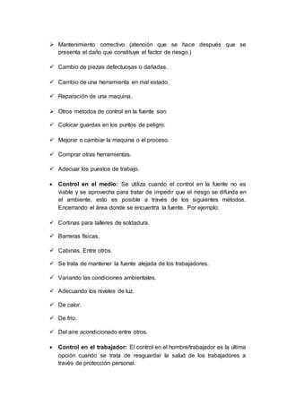  Mantenimiento correctivo (atención que se hace después que se
presenta el daño que constituye el factor de riesgo.)
 Cambio de piezas defectuosas o dañadas.
 Cambio de una herramienta en mal estado.
 Reparación de una maquina.
 Otros métodos de control en la fuente son:
 Colocar guardas en los puntos de peligro.
 Mejorar o cambiar la maquina o el proceso.
 Comprar otras herramientas.
 Adecuar los puestos de trabajo.
 Control en el medio: Se utiliza cuando el control en la fuente no es
viable y se aprovecha para tratar de impedir que el riesgo se difunda en
el ambiente, esto es posible a través de los siguientes métodos.
Encerrando el área donde se encuentra la fuente. Por ejemplo:
 Cortinas para talleres de soldadura.
 Barreras físicas.
 Cabinas. Entre otros.
 Se trata de mantener la fuente alejada de los trabajadores.
 Variando las condiciones ambientales.
 Adecuando los niveles de luz.
 De calor.
 De frio.
 Del aire acondicionado entre otros.
 Control en el trabajador: El control en el hombre/trabajador es la última
opción cuando se trata de resguardar la salud de los trabajadores a
través de protección personal.
 