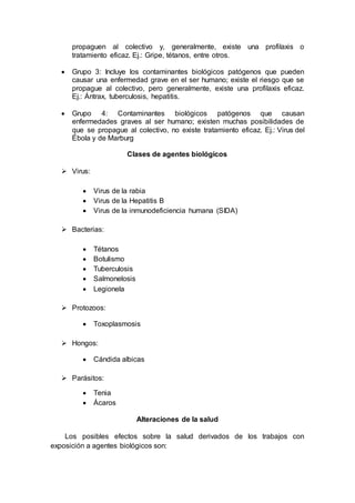 propaguen al colectivo y, generalmente, existe una profilaxis o
tratamiento eficaz. Ej.: Gripe, tétanos, entre otros.
 Grupo 3: Incluye los contaminantes biológicos patógenos que pueden
causar una enfermedad grave en el ser humano; existe el riesgo que se
propague al colectivo, pero generalmente, existe una profilaxis eficaz.
Ej.: Ántrax, tuberculosis, hepatitis.
 Grupo 4: Contaminantes biológicos patógenos que causan
enfermedades graves al ser humano; existen muchas posibilidades de
que se propague al colectivo, no existe tratamiento eficaz. Ej.: Virus del
Ébola y de Marburg
Clases de agentes biológicos
 Virus:
 Virus de la rabia
 Virus de la Hepatitis B
 Virus de la inmunodeficiencia humana (SIDA)
 Bacterias:
 Tétanos
 Botulismo
 Tuberculosis
 Salmonelosis
 Legionela
 Protozoos:
 Toxoplasmosis
 Hongos:
 Cándida albicas
 Parásitos:
 Tenia
 Ácaros
Alteraciones de la salud
Los posibles efectos sobre la salud derivados de los trabajos con
exposición a agentes biológicos son:
 