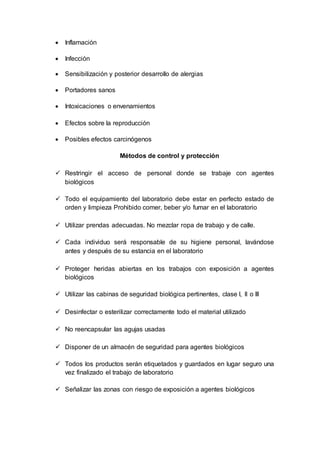  Inflamación
 Infección
 Sensibilización y posterior desarrollo de alergias
 Portadores sanos
 Intoxicaciones o envenamientos
 Efectos sobre la reproducción
 Posibles efectos carcinógenos
Métodos de control y protección
 Restringir el acceso de personal donde se trabaje con agentes
biológicos
 Todo el equipamiento del laboratorio debe estar en perfecto estado de
orden y limpieza Prohibido comer, beber y/o fumar en el laboratorio
 Utilizar prendas adecuadas. No mezclar ropa de trabajo y de calle.
 Cada individuo será responsable de su higiene personal, lavándose
antes y después de su estancia en el laboratorio
 Proteger heridas abiertas en los trabajos con exposición a agentes
biológicos
 Utilizar las cabinas de seguridad biológica pertinentes, clase I, II o III
 Desinfectar o esterilizar correctamente todo el material utilizado
 No reencapsular las agujas usadas
 Disponer de un almacén de seguridad para agentes biológicos
 Todos los productos serán etiquetados y guardados en lugar seguro una
vez finalizado el trabajo de laboratorio
 Señalizar las zonas con riesgo de exposición a agentes biológicos
 