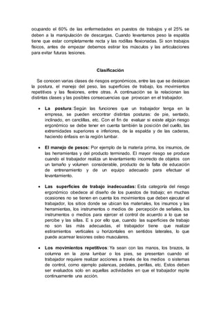 ocupando el 60% de las enfermedades en puestos de trabajos y el 25% se
deben a la manipulación de descargas. Cuando levantamos peso la espalda
tiene que estar completamente recta y las rodillas flexionadas. Si son trabajos
físicos, antes de empezar debemos estirar los músculos y las articulaciones
para evitar futuras lesiones.
Clasificación
Se conocen varias clases de riesgos ergonómicos, entre las que se destacan
la postura, el manejo del peso, las superficies de trabajo, los movimientos
repetitivos y las flexiones, entre otras. A continuación se la relacionan las
distintas clases y las posibles consecuencias que provocan en el trabajador.
 La postura: Según las funciones que un trabajador tenga en la
empresa, se pueden encontrar distintas posturas: de pie, sentado,
inclinado, en canclillas, etc. Con el fin de evaluar si existe algún riesgo
ergonómico se debe tener en cuenta también la posición del cuello, las
extremidades superiores e inferiores, de la espalda y de las caderas,
haciendo énfasis en la región lumbar.
 El manejo de pesos: Por ejemplo de la materia prima, los insumos, de
las herramientas y del producto terminado. El mayor riesgo se produce
cuando el trabajador realiza un levantamiento incorrecto de objetos con
un tamaño y volumen considerable, producto de la falta de educación
de entrenamiento y de un equipo adecuado para efectuar el
levantamiento.
 Las superficies de trabajo inadecuadas: Esta categoría del riesgo
ergonómico obedece al diseño de los puestos de trabajo; en muchas
ocasiones no se tienen en cuenta los movimientos que deben ejecutar el
trabajador, los sitios donde se ubican los materiales, los insumos y las
herramientas, los instrumentos o medios de percepción de señales, los
instrumentos o medios para ejercer el control de acuerdo a lo que se
percibe y las sillas. E s por ello que, cuando las superficies de trabajo
no son las más adecuadas, el trabajador tiene que realizar
estiramientos verticales u horizontales en sentidos laterales, lo que
puede acarrear lesiones osteo musculares.
 Los movimientos repetitivos: Ya sean con las manos, los brazos, la
columna en la zona lumbar o los pies, se presentan cuando el
trabajador requiere realizar acciones a través de los medios o sistemas
de control, como ejemplo palancas, pedales, perillas, etc. Estos deben
ser evaluados solo en aquellas actividades en que el trabajador repite
continuamente una acción.
 