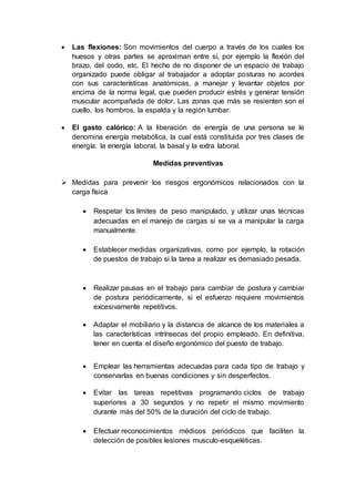  Las flexiones: Son movimientos del cuerpo a través de los cuales los
huesos y otras partes se aproximan entre sí, por ejemplo la flexión del
brazo, del codo, etc. El hecho de no disponer de un espacio de trabajo
organizado puede obligar al trabajador a adoptar posturas no acordes
con sus características anatómicas, a manejar y levantar objetos por
encima de la norma legal, que pueden producir estrés y generar tensión
muscular acompañada de dolor. Las zonas que más se resienten son el
cuello, los hombros, la espalda y la región lumbar.
 El gasto calórico: A la liberación de energía de una persona se le
denomina energía metabólica, la cual está constituida por tres clases de
energía: la energía laboral, la basal y la extra laboral.
Medidas preventivas
 Medidas para prevenir los riesgos ergonómicos relacionados con la
carga física
 Respetar los límites de peso manipulado, y utilizar unas técnicas
adecuadas en el manejo de cargas si se va a manipular la carga
manualmente.
 Establecer medidas organizativas, como por ejemplo, la rotación
de puestos de trabajo si la tarea a realizar es demasiado pesada.
 Realizar pausas en el trabajo para cambiar de postura y cambiar
de postura periódicamente, si el esfuerzo requiere movimientos
excesivamente repetitivos.
 Adaptar el mobiliario y la distancia de alcance de los materiales a
las características intrínsecas del propio empleado. En definitiva,
tener en cuenta el diseño ergonómico del puesto de trabajo.
 Emplear las herramientas adecuadas para cada tipo de trabajo y
conservarlas en buenas condiciones y sin desperfectos.
 Evitar las tareas repetitivas programando ciclos de trabajo
superiores a 30 segundos y no repetir el mismo movimiento
durante más del 50% de la duración del ciclo de trabajo.
 Efectuar reconocimientos médicos periódicos que faciliten la
detección de posibles lesiones musculo-esqueléticas.
 
