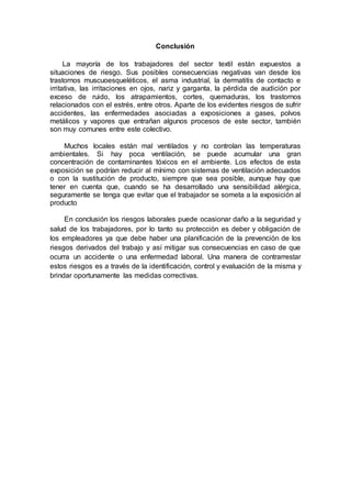 Conclusión
La mayoría de los trabajadores del sector textil están expuestos a
situaciones de riesgo. Sus posibles consecuencias negativas van desde los
trastornos muscuoesqueléticos, el asma industrial, la dermatitis de contacto e
irritativa, las irritaciones en ojos, nariz y garganta, la pérdida de audición por
exceso de ruido, los atrapamientos, cortes, quemaduras, los trastornos
relacionados con el estrés, entre otros. Aparte de los evidentes riesgos de sufrir
accidentes, las enfermedades asociadas a exposiciones a gases, polvos
metálicos y vapores que entrañan algunos procesos de este sector, también
son muy comunes entre este colectivo.
Muchos locales están mal ventilados y no controlan las temperaturas
ambientales. Si hay poca ventilación, se puede acumular una gran
concentración de contaminantes tóxicos en el ambiente. Los efectos de esta
exposición se podrían reducir al mínimo con sistemas de ventilación adecuados
o con la sustitución de producto, siempre que sea posible, aunque hay que
tener en cuenta que, cuando se ha desarrollado una sensibilidad alérgica,
seguramente se tenga que evitar que el trabajador se someta a la exposición al
producto
En conclusión los riesgos laborales puede ocasionar daño a la seguridad y
salud de los trabajadores, por lo tanto su protección es deber y obligación de
los empleadores ya que debe haber una planificación de la prevención de los
riesgos derivados del trabajo y así mitigar sus consecuencias en caso de que
ocurra un accidente o una enfermedad laboral. Una manera de contrarrestar
estos riesgos es a través de la identificación, control y evaluación de la misma y
brindar oportunamente las medidas correctivas.
 