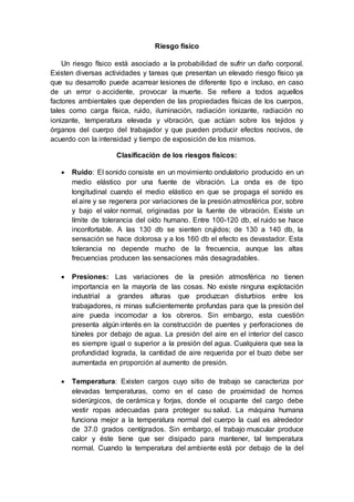 Riesgo físico
Un riesgo físico está asociado a la probabilidad de sufrir un daño corporal.
Existen diversas actividades y tareas que presentan un elevado riesgo físico ya
que su desarrollo puede acarrear lesiones de diferente tipo e incluso, en caso
de un error o accidente, provocar la muerte. Se refiere a todos aquellos
factores ambientales que dependen de las propiedades físicas de los cuerpos,
tales como carga física, ruido, iluminación, radiación ionizante, radiación no
ionizante, temperatura elevada y vibración, que actúan sobre los tejidos y
órganos del cuerpo del trabajador y que pueden producir efectos nocivos, de
acuerdo con la intensidad y tiempo de exposición de los mismos.
Clasificación de los riesgos físicos:
 Ruido: El sonido consiste en un movimiento ondulatorio producido en un
medio elástico por una fuente de vibración. La onda es de tipo
longitudinal cuando el medio elástico en que se propaga el sonido es
el aire y se regenera por variaciones de la presión atmosférica por, sobre
y bajo el valor normal, originadas por la fuente de vibración. Existe un
límite de tolerancia del oído humano. Entre 100-120 db, el ruido se hace
inconfortable. A las 130 db se sienten crujidos; de 130 a 140 db, la
sensación se hace dolorosa y a los 160 db el efecto es devastador. Esta
tolerancia no depende mucho de la frecuencia, aunque las altas
frecuencias producen las sensaciones más desagradables.
 Presiones: Las variaciones de la presión atmosférica no tienen
importancia en la mayoría de las cosas. No existe ninguna explotación
industrial a grandes alturas que produzcan disturbios entre los
trabajadores, ni minas suficientemente profundas para que la presión del
aire pueda incomodar a los obreros. Sin embargo, esta cuestión
presenta algún interés en la construcción de puentes y perforaciones de
túneles por debajo de agua. La presión del aire en el interior del casco
es siempre igual o superior a la presión del agua. Cualquiera que sea la
profundidad lograda, la cantidad de aire requerida por el buzo debe ser
aumentada en proporción al aumento de presión.
 Temperatura: Existen cargos cuyo sitio de trabajo se caracteriza por
elevadas temperaturas, como en el caso de proximidad de hornos
siderúrgicos, de cerámica y forjas, donde el ocupante del cargo debe
vestir ropas adecuadas para proteger su salud. La máquina humana
funciona mejor a la temperatura normal del cuerpo la cual es alrededor
de 37.0 grados centígrados. Sin embargo, el trabajo muscular produce
calor y éste tiene que ser disipado para mantener, tal temperatura
normal. Cuando la temperatura del ambiente está por debajo de la del
 