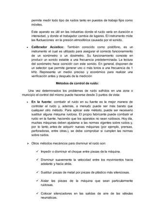 permite medir todo tipo de ruidos tanto en puestos de trabajo fijos como
móviles.
Este aparato es útil en las industrias donde el ruido varía en duración e
intensidad, y donde el trabajador cambia de lugares. El instrumento mide
las fluctuaciones en la presión atmosférica causada por el sonido.
 Calibrador Acústico: También conocido como pistófono, es un
instrumento el cual es utilizado para asegurar el correcto funcionamiento
de un sonómetro o un dosímetro. Su funcionamiento consiste en
producir un sonido estable a una frecuencia predeterminada. La lectura
del sonómetro hace coincidir con este sonido. En general, disponen de
un selector que permite generar uno o más tonos a una frecuencia de 1
kHz. Representa un medio preciso y económico para realizar una
verificación antes y después de la medición
Métodos de control de ruido:
Una vez determinados los problemas de ruido sufridos en una zona o
municipio el control del mismo puede hacerse desde 3 puntos de vista:
 En la fuente: combatir el ruido en su fuente es la mejor manera de
controlar el ruido y, además, a menudo puede ser más barato que
cualquier otro método. Para aplicar este método, puede ser necesario
sustituir alguna máquina ruidosa. El propio fabricante puede combatir el
ruido en la fuente, haciendo que los aparatos no sean ruidosos. Hoy día,
muchas máquinas deben ajustarse a las normas vigentes sobre ruidos y,
por lo tanto, antes de adquirir nuevas máquinas (por ejemplo, prensas,
perforadoras, entre otras.), se debe comprobar si cumplen las normas
sobre ruidos.
 Otros métodos mecánicos para disminuir el ruido son:
 Impedir o disminuir el choque entre piezas de la máquina.
 Disminuir suavemente la velocidad entre los movimientos hacia
adelante y hacia atrás.
 Sustituir piezas de metal por piezas de plástico más silenciosas.
 Aislar las piezas de la máquina que sean particularmente
ruidosas.
 Colocar silenciadores en las salidas de aire de las válvulas
neumáticas.
 