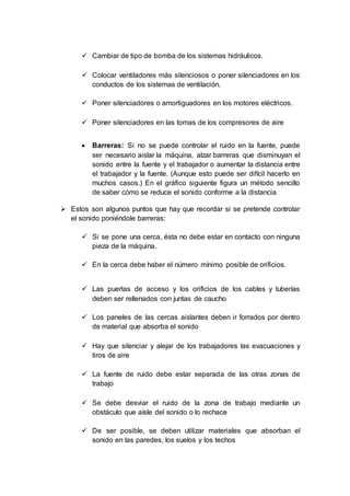  Cambiar de tipo de bomba de los sistemas hidráulicos.
 Colocar ventiladores más silenciosos o poner silenciadores en los
conductos de los sistemas de ventilación.
 Poner silenciadores o amortiguadores en los motores eléctricos.
 Poner silenciadores en las tomas de los compresores de aire
 Barreras: Si no se puede controlar el ruido en la fuente, puede
ser necesario aislar la máquina, alzar barreras que disminuyan el
sonido entre la fuente y el trabajador o aumentar la distancia entre
el trabajador y la fuente. (Aunque esto puede ser difícil hacerlo en
muchos casos.) En el gráfico siguiente figura un método sencillo
de saber cómo se reduce el sonido conforme a la distancia
 Estos son algunos puntos que hay que recordar si se pretende controlar
el sonido poniéndole barreras:
 Si se pone una cerca, ésta no debe estar en contacto con ninguna
pieza de la máquina.
 En la cerca debe haber el número mínimo posible de orificios.
 Las puertas de acceso y los orificios de los cables y tuberías
deben ser rellenados con juntas de caucho
 Los paneles de las cercas aislantes deben ir forrados por dentro
de material que absorba el sonido
 Hay que silenciar y alejar de los trabajadores las evacuaciones y
tiros de aire
 La fuente de ruido debe estar separada de las otras zonas de
trabajo
 Se debe desviar el ruido de la zona de trabajo mediante un
obstáculo que aísle del sonido o lo rechace
 De ser posible, se deben utilizar materiales que absorban el
sonido en las paredes, los suelos y los techos
 