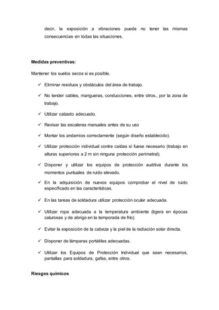 decir, la exposición a vibraciones puede no tener las mismas
consecuencias en todas las situaciones.
Medidas preventivas:
Mantener los suelos secos si es posible.
 Eliminar residuos y obstáculos del área de trabajo.
 No tender cables, mangueras, conducciones, entre otros., por la zona de
trabajo.
 Utilizar calzado adecuado.
 Revisar las escaleras manuales antes de su uso
 Montar los andamios correctamente (según diseño establecido).
 Utilizar protección individual contra caídas si fuese necesario (trabajo en
alturas superiores a 2 m sin ninguna protección perimetral).
 Disponer y utilizar los equipos de protección auditiva durante los
momentos puntuales de ruido elevado.
 En la adquisición de nuevos equipos comprobar el nivel de ruido
especificado en las características.
 En las tareas de soldadura utilizar protección ocular adecuada.
 Utilizar ropa adecuada a la temperatura ambiente (ligera en épocas
calurosas y de abrigo en la temporada de frío).
 Evitar la exposición de la cabeza y la piel de la radiación solar directa.
 Disponer de lámparas portátiles adecuadas.
 Utilizar los Equipos de Protección Individual que sean necesarios,
pantallas para soldadura, gafas, entre otros.
Riesgos químicos
 
