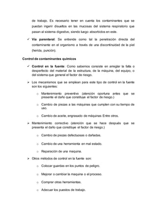 de trabajo. Es necesario tener en cuenta los contaminantes que se
puedan ingerir disueltos en las mucosas del sistema respiratorio que
pasan al sistema digestivo, siendo luego absorbidos en este.
 Vía parenteral: Se entiende como tal la penetración directa del
contaminante en el organismo a través de una discontinuidad de la piel
(herida, punción).
Control de contaminantes químicos
 Control en la fuente: Como sabemos consiste en arreglar la falla o
desperfecto del material de la estructura, de la máquina, del equipo, o
del sistema que general el factor de riesgo.
 Los mecanismos que se emplean para este tipo de control en la fuente
son los siguientes:
o Mantenimiento preventivo (atención oportuna antes que se
presente el daño que constituye el factor de riesgo.)
o Cambio de piezas a las máquinas que cumplen con su tiempo de
uso.
o Cambio de aceite, engrasado de máquinas Entre otros.
 Mantenimiento correctivo (atención que se hace después que se
presenta el daño que constituye el factor de riesgo.)
o Cambio de piezas defectuosas o dañadas.
o Cambio de una herramienta en mal estado.
o Reparación de una maquina.
 Otros métodos de control en la fuente son:
o Colocar guardas en los puntos de peligro.
o Mejorar o cambiar la maquina o el proceso.
o Comprar otras herramientas.
o Adecuar los puestos de trabajo.
 