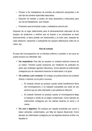 o Proveer a los trabajadores de prendas de protección apropiadas o de
otro tipo de prendas especiales adecuadas.
o Disponer de retretes y cuartos de aseo apropiados y adecuados para
uso de los trabajadores, que incluyan
o Productos para la limpieza ocular y antisépticos para la piel.
Disponer de un lugar determinado para el almacenamiento adecuado de los
equipos de protección y verificar que se limpian y se comprueba su buen
funcionamiento, si fuera posible con anterioridad y, en todo caso, después de
cada utilización, reparando o sustituyendo los equipos defectuosos antes de un
nuevo uso.
Vías de entrada
El paso del microorganismo de un individuo enfermo o portador a uno sano se
puede producir por diferentes vías:
 Vía respiratoria: Para ello se requiere un contacto estrecho (menos de
un metro). También puede producirse por inhalación de partículas de
polvo que contengan agentes infecciosos. Como ejemplo de enfermedad
contagiosa por vía respiratoria tenemos la tuberculosis o la gripe.
 Vía cutánea o por contacto: El contagio se puede producir por contacto
directo o indirecto con la piel o mucosas:
o El contacto directo se produce cuando existe transferencia física
del microorganismo a un huésped susceptible por parte de una
persona que ya está colonizada o que padece la infección.
o El contacto indirecto se produce cuando el microorganismo llega
al huésped a través de un objeto contaminado. Como ejemplo de
enfermedad contagiosa por vía cutánea tenemos la sarna o el
marsa.
 Vía oral o digestiva: Se produce por ingesta accidental, por comer o
beber alimentos contaminados, por falta de higiene (fecal-oral). Como
ejemplo de enfermedad contagiosa por vía digestiva tenemos el tifus o la
hepatitis A.
 