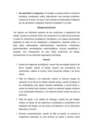  Vía parenteral o sanguínea: El contagio se puede producir a través de
pinchazos, mordeduras, cortes, salpicaduras a las mucosas (conjuntiva,
mucosa de la boca o la nariz). Como ejemplo de enfermedad contagiosa
por vía parenteral o sanguínea tenemos la hepatitis C o el sida.
Riesgos psicosocial
Se originan por diferentes aspectos de las condiciones y organización del
trabajo. Cuando se producen tienen una incidencia en la salud de las personas
a través de mecanismos psicológicos y fisiológicos. Los riesgos psicosociales
perjudican la salud de los trabajadores y trabajadoras, causando estrés y a
largo plazo enfermedades cardiovasculares, respiratorias, inmunitarias,
gastrointestinales, dermatológicas, endocrinológicas, musculo esqueléticas y
mentales. Son consecuencia de unas malas condiciones de trabajo,
concretamente de una deficiente organización del trabajo.
Causas
 Exceso de exigencias psicológicas: cuando hay que trabajar rápido o de
forma irregular, cuando el trabajo requiere que escondamos los
sentimientos, callarse la opinión, tomar decisiones difíciles y de forma
rápida.
 Falta de influencia y de desarrollo: cuando no tenemos margen de
autonomía en la forma de realizar nuestras tareas, cuando el trabajo no
da posibilidades para aplicar nuestras habilidades y conocimientos o
carece de sentido para nosotros, cuando no podemos adaptar el horario
a las necesidades familiares, o no podemos decidir cuándo se hace un
descanso.
 Falta de apoyo y de calidad de liderazgo: cuando hay que trabajar
aislado, sin apoyo de los superiores o compañeros y compañeras en la
realización del trabajo, con las tareas mal definidas o sin la información
adecuada y a tiempo
 Escasas compensaciones: cuando se falta al respeto, se provoca la
inseguridad contractual, se dan cambios de puesto o servicio contra
 