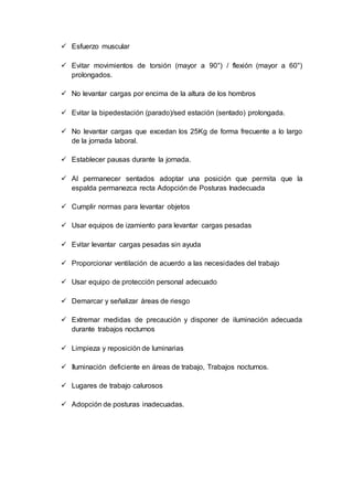  Esfuerzo muscular
 Evitar movimientos de torsión (mayor a 90°) / flexión (mayor a 60°)
prolongados.
 No levantar cargas por encima de la altura de los hombros
 Evitar la bipedestación (parado)/sed estación (sentado) prolongada.
 No levantar cargas que excedan los 25Kg de forma frecuente a lo largo
de la jornada laboral.
 Establecer pausas durante la jornada.
 Al permanecer sentados adoptar una posición que permita que la
espalda permanezca recta Adopción de Posturas Inadecuada
 Cumplir normas para levantar objetos
 Usar equipos de izamiento para levantar cargas pesadas
 Evitar levantar cargas pesadas sin ayuda
 Proporcionar ventilación de acuerdo a las necesidades del trabajo
 Usar equipo de protección personal adecuado
 Demarcar y señalizar áreas de riesgo
 Extremar medidas de precaución y disponer de iluminación adecuada
durante trabajos nocturnos
 Limpieza y reposición de luminarias
 Iluminación deficiente en áreas de trabajo, Trabajos nocturnos.
 Lugares de trabajo calurosos
 Adopción de posturas inadecuadas.
 