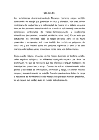 Conclusión:
Los subsistemas de mantenimiento de Recursos Humanos exigen también
condiciones de trabajo que garanticen la salud y bienestar. Por tanto, deben
minimizarse la insalubridad y la peligrosidad. La higiene en el trabajo se centra
tanto en las personas (servicios médicos y servicios adicionales) como en las
condiciones ambientales de trabajo: iluminación, ruido, y condiciones
atmosféricas (temperatura, humedad, ventilación, entre otros). Es por esto que
estudiamos los diferentes tipos de riesgos laborales para en un futuro
prevenirlos o aminorarlos, así como también las condiciones peligrosas de
cada uno y sus efectos sobre las personas expuestas a ellos, y de esta
manera poder aplicar planes preventivos contra cada uno de los mismos.
Como puede notarse, el campo de los riesgos laborales es bastante amplio,
debe seguirse trabajando en diferentes investigaciones para que éstos se
disminuyan, ya que es necesario que las empresas otorguen facilidades de
investigación, prevención y apoyo. Cuando se aplican adecuadamente estos
planes y facilidades de investigación, prevención y apoyo, se ahorran muchos
riesgos y económicamente es rentable. Con ello pueden darse límites de carga
o frecuencia de movimientos de los trabajos que provocan mayores problemas,
de tal manera que existan guías en nuestro país al respecto.
 