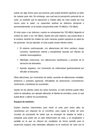 puede ser algo divino para una persona, pero puede también significar un dolor
de cabeza para otra. Sin embargo, sea cual sea la percepción personal de un
ruido, es evidente que la exposición a niveles altos de ruido puede ser muy
nocivo para la salud. La capacidad auditiva se deteriora (temporal o
permanentemente) en la banda comprendida entre 75 dB(A) y 125 dB(A).
El ruido pasa a ser doloroso, cuando se sobrepasan los 125 dB(A), llegando al
umbral de dolor a los 140 dB(A). Aparte del ruido extremo, que puede llevar a
la sordera, también los niveles de ruido menores pueden perjudicar la salud de
las personas. Así por ejemplo, el ruido puede causar efectos sobre:
 El sistema cardiovascular, con alteraciones del ritmo cardíaco, riesgo
coronario, hipertensión arterial y excitabilidad vascular por efectos de
carácter neurovegetativo.
 Glándulas endocrinas, con alteraciones hipofisiarias y aumento de la
secreción de adrenalina.
 Aparato digestivo, con incremento de enfermedad gastroduodenal por
dificultar el descanso.
Otras afecciones, por incremento de estrés, aumento de alteraciones mentales,
tendencia a actitudes agresivas, dificultades de observación, concentración,
rendimiento y facilitando los accidentes.
Aparte de los efectos sobre los seres humanos, el ruido también puede influir
sobre la naturaleza, por ejemplo alterando el hábitat de animales y aves, lo cual
puede llevar a alterar los ecosistemas.
Equipos de medición:
Existen distintos instrumentos para medir el ruido pero todos ellos se
caracterizan por disponer de un micrófono, para captar la señal, de unos
circuitos de procesado de señal, que se encargan de adaptar la señal y
analizarla para poder dar un valor determinado de ruido, y un visualizador o
pantalla en la que se ofrecen los resultados de forma sencilla para el
usuario.los equipos más habituales utilizados en la medición de ruido son el
 