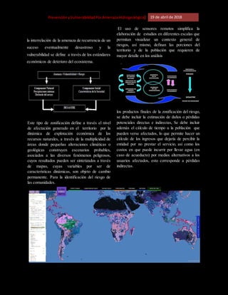 [Riesgo,PrevenciónyVulnerabilidadPorAmenazaHidrogeológica] 19 de abril de 2018
la interrelación de la amenaza de recurrencia de un
suceso eventualmente desastroso y la
vulnerabilidad se define a través de los estándares
económicos de deterioro del ecosistema.
Este tipo de zonificación define a través el nivel
de afectación generado en el territorio por la
dinámica de explotación económica de los
recursos naturales, a través de la multiplicidad de
áreas donde pequeñas alteraciones climáticas o
geológicas construyen escenarios probables,
asociados a las diversos fenómenos peligrosos,
cuyos resultados pueden ser sintetizados a través
de mapas, cuyas variables por ser de
características dinámicas, son objeto de cambio
permanente. Para la identificación del riesgo de
las comunidades.
El uso de sensores remotos simplifica la
elaboración de estudios en diferentes escalas que
permitan visualizar un contexto general de
riesgos, así mismo, definan las porciones del
territorio y de la población que requieren de
mayor detalle en los análisis
los productos finales de la zonificación del riesgo,
se debe incluir la estimación de daños o pérdidas
potenciales directas e indirectas, Se debe incluir
además el cálculo de tiempo u la población que
pueden verse afectados, lo que permite hacer un
cálculo de los ingresos que dejaría de percibir la
entidad por no prestar el servicio, así como los
costos en que puede incurrir por llevar agua (en
caso de acueducto) por medios alternativos a los
usuarios afectados, esto corresponde a pérdidas
indirectas.
 