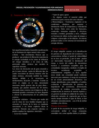 [RIESGO, PREVENCIÓN Y VULNERABILIDAD POR AMENAZA
HIDROGEOLÓGICA] 19 de abril de 2018
3. Amenazas de origen natural
Son aquellasasociadasalaposible manifestación
de un fenómeno de origen natural, tales como:
a.Sismo - Son movimientos bruscos que se
producen que producen la liberación repentina de
la energía acumulada en las zonas de influencia
del choque interplaca o de zonas de falla,
generando ondas sísmicas que sacuden la
superficie terrestre.
Las áreas de afectación son de gran extensión y
por lo tanto afectan suelos de diferente tipo, los
cuales reaccionan de diversa maneras ante las
ondas sísmicas, afectando también las rondas
hídricas debido a la recurrencia de
deslizamientos, licuación y tsunamis. Cuando un
sismo se origina en el mar, denominado
maremoto, puede generar olas de gran altura -
tsunamis, que pueden alcanzar los 30 metros,
afectando zonas costeras con el impacto de ella, e
inundando grandes extensiones de tierra, llegando
a afectar la infraestructura de las poblaciones
costeras.
b.Erupción volcánica - Proceso por medio del
cual la masa de roca fundida (magma) que se
encuentra al interior de la tierra es expulsada
suavemente o en forma explosiva hacia la
superficie. Durante una erupción volcánica se
pueden expulsar los siguientes materiales:
- Lava-roca fundida
- Vapor de agua y gases
- En algunos casos el material sólido que
conforma la parte externa del cono volcánico.
c.Meteorológicas - Fenómenos originados en las
condiciones climáticas, por aumento o
disminución fuerte de temperatura y velocidad de
los vientos. Entre estos están los huracanes,
vendavales, tormentas tropicales y eléctricas,
tornados y trombas, granizadas y otros., reflejada
en fracturas de vidrios, techos, tapas de tanques y
colapsos o desacoples en las tuberías. Así mismo,
producen daños en los sistemas de transmisión de
energía eléctrica.
Riesgo mitigable
El riesgo mitigable consiste en la identificación
de patrones de degradación del ecosistema y su
características definen el grado de vulnerabilidad
de un área en particular, y por lo tanto pueden
ser intervenidos buscando la disminución del
riesgo, a través del empleo de mecanismos
técnicos y económicos asequibles para las
comunidades marginadas, mediante el empleo de
técnicas socialmente aceptables y
ambientalmente amigables, es decir, aquellas
áreas donde una comunidad puede realmente
intervenir para minimizar el riesgo de recurrencia
de un evento potencialmente desastroso. Los
riesgos identificados como mitigables, el análisis,
evaluación e identificación de patrones de
degradación del ecosistema; deforestación,
vertimiento de residuos, socavación, erosión,
compactación, la ausencia de materia orgánica y,
en general, la pérdida de calidad de los suelos. los
obstáculos naturales de vegetación que no hace
mucho tiempo detenían el agua de lluvia, se han
eliminado sistemáticamente. con el fin de definir
variables y los efectos.
Riesgo remanente
A partir de los escenarios de riesgo mitigable, es
conveniente definir el riesgo remanente,
entendido este, como aquellos daños y/o pérdidas
 