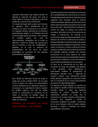 [Riesgo,PrevenciónyVulnerabilidadPorAmenazaHidrogeológica] 19 de abril de 2018
esperadas (potenciales) que quedan después de
aplicada la reducción del riesgo. Ese sería el
riesgo objeto de manejar a largo plazo a través de
programas y proyectos de reforestación
Un estudio de riesgos debe contener por lo menos
los siguientes ítems: Identificación de las
amenazas de mayor recurrencia en el territorio.
La magnitud máxima esperada de un fenómeno
potencialmente peligroso y la definición clara del
territorio donde puede presentarse. Este conjunto
de variables genera una serie de
representaciones cartográfica, por lo menos en
diferentes escalas de trabajo, una general para
todo el territorio, y otras dos semidetallada y
detallada en la cual se observan las
particularidades de las áreas de mayor
probabilidad de ocurrencia de una amenaza
potencialmente desastrosa,
Para definir los diferentes niveles de riesgo se
asigna una escala cromática RGV con un rango
de por lo menos tres colores. La cual permite la
correcta definición de los elementos expuestos a
la amenaza y su capacidad de resistir o soportar
los posibles impactos. Este tipo de análisis
permite la construcción de escenarios en los
cuales se describen los posibles rangos de
vulnerabilidad en las mismas escalas de los
mapas de amenazas.
Definición de escenarios de riesgo
futuro mitigables y no mitigables
Cuantificaydeterminael periodode recurrencia
de la probabilidad de ocurrencia de un evento
hidrogeológicopotencialmente desastroso cuya
magnitud será estimada como la máxima
históricaprobable,además, permite estimar los
dañosmáximosposibles asociadosconel cambio
de uso del suelo. Para identificar los diferentes
niveles de riesgo se emplea una escala de
cromática. Definición de los Priorización de los
riesgos a intervenirse, de acuerdo a su
recurrenciaymagnitudmáximaprobable, Conel
objetivo de orientar la definición de análisis y
diseños detalladoscomplementariosyde planes
operacionalesde emergencia específicos. En los
cuales se prioriza el acceso a áreas de mínimo
impacto, empleando como criterio de selección
las pérdidas máximas posibles del sistema,
consistente en el valor adverso de orden
ambiental alcanzadoporla totalidad de factores
que permiten estabilizar el nivel de vida de las
comunidades desplazados en el corto plazo.
Se basa en la construcción de tres tipos de
escenarios de riesgo uno probable, uno optimista
y otro pesimista, cuya delimitación es
espacializada mediante la superposición de
información obtenida como a aplicación de
sensores remotos, cuya información permite
definir patrones geográficos de afectación similar
ante la recurrencia de un evento potencialmente
desastroso de origen hidrogeológico.
Los patrones de riesgo regional, se convierten en
una unidad de análisis territorial, de dimensiones
variables, donde se ubica una población
especifica de carácter vulnerable la cual
experimenta episodios de riesgo ante la
recurrencia de eventos naturales potencialmente
extremos, cuya magnitud y periodo de
recurrencia condiciona las posibles actuaciones
de los seres humanos sobre el medio antropico
buscando a reducir o minimizar los efectos
potencialmente desastrosos.
 