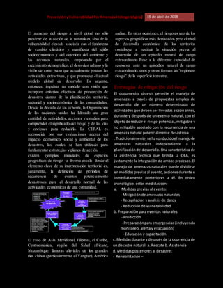 [Riesgo,PrevenciónyVulnerabilidadPorAmenazaHidrogeológica] 19 de abril de 2018
El aumento del riesgo a nivel global no sólo
proviene de la acción de la naturaleza, sino de la
vulnerabilidad elevada asociada con el fenómeno
de cambio climático y manifiesta del tejido
socioeconómico y del deterioro del ambiente y
los recursos naturales, empeorado por el
crecimiento demográfico, el desorden urbano y la
visión de corto plazo que actualmente poseen las
actividades extractivas, y que promueve el actual
modelo global de desarrollo. Es urgente,
entonces, impulsar un modelo con visión que
incorpore criterios efectivos de prevención de
desastres dentro de la planificación territorial,
sectorial y socioeconómica de las comunidades.
Desde la década de los ochenta, la Organización
de las naciones unidas ha liderado una gran
cantidad de actividades, acciones y estudios para
comprender el significado del riesgo y de las vías
y opciones para reducirlo. La CEPAL es
reconocida por sus evaluaciones acerca del
impacto económico, social y ambiental de los
desastres, las cuales se han utilizado para
fundamentar estrategias y planes de acción.
existen ejemplos mundiales de espacios
geográficos de riesgo –a diversa escala- donde el
elemento clave de su interpretación territorial es,
justamente, la definición de periodos de
recurrencia de eventos potencialmente
desastrosos para el desarrollo normal de las
actividades económicas de una comunidad.
El caso de Asia Meridional, Filipinas, el Caribe,
Centroamérica, región del Sahel africano,
Mozambique, llanuras aluviales de los grandes
ríos chinos (particularmente el Yangtse), América
andina. En otras ocasiones, el riesgo es uno de los
aspectos geográficos más destacados pero el nivel
de desarrollo económico de los territorios
contribuye a restituir la situación previa al
desarrollo de un episodio natural de rango
extraordinario Pese a la diferente capacidad de
respuesta ante un episodios natural de rango
extraordinario, unos y otros forman las “regiones-
riesgo” de la superficie terrestre.
Estrategias de mitigación del riesgo
El documento síntesis permite el manejo de
amenazas a través de propuestas simples de
desarrollo de un número determinado de
actividades que deben ser llevadas a cabo antes,
durante y después de un evento natural, con el
objetode reducirel riesgo potencial, mitigable y
no mitigable asociado con la recurrencia de una
amenaza natural potencialmente desastrosa
. Tradicionalmente,se haconducidoel manejode
amenazas naturales independiente a la
planificacióndeldesarrollo. Una característica de
la asistencia técnica que brinda la OEA, es
justamente la integración de ambos procesos. El
manejo de amenazas naturales puede dividirse
enmedidaspreviasal evento,accionesdurante e
inmediatamente posteriores a él. En orden
cronológico, estas medidas son:
a. Medidas previas al evento:
- Mitigación de amenazas naturales
- Recopilación y análisis de datos
- Reducción de vulnerabilidad
b. Preparación para eventos naturales:
- Predicción
- Preparaciónpara emergencias (incluyendo
monitoreo, alerta y evacuación)
- Educación y capacitación
c. Medidasdurante y después de la ocurrencia de
un desastre natural: a. Rescate b. Asistencia
d. Medidas posteriores al desastre:
- Rehabilitación –
 