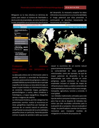 [Riesgo,PrevenciónyVulnerabilidadPorAmenazaHidrogeológica] 19 de abril de 2018
Mitigación es la más efectiva en términos de
costos para reducir el número de fatalidades y
destrucciónde propiedades, así como también es
la más compatible conel procesode planificación
del desarrollo. Es necesario recopilar los datos
referentesaloseventosensí,a lavulnerabilidady
al riesgo potencial que ellos presentan. A
continuación se describen brevemente los
mecanismos de mitigación.
Evaluación de amenazas
hidrogeológicas una perspectiva a
futuro
La adecuada síntesis de la información sobre la
posible ubicación y severidad de fenómenos
naturales potencialmente peligrosos y sobre su
probabilidadde ocurrenciadentrode unperíodo
específico de tiempo y un área determinada, se
basan en gran medida, en información histórica
ya existente incluyendo mapas; geológicos,
geomorfológicos y suelos, datos climáticos e
hidrológicos, y mapas topográficos, fotografías
aéreas e imágenes de satélite.
La informaciónhistórica,permite categorizar los
potenciales eventos. evalúa la recurrencia en
áreas geográficas especificas por tipología de
amenaza de un evento natural en particular,
simplificandolaevaluaciónde la vulnerabilidad a
pequeñas áreas en particular, haciendo posible
estimar el grado de pérdida o daño que pueda
causar la ocurrencia de un evento natural
potencialmente desastroso.
La vulnerabilidad de áreas geográficas
seleccionadas, como por ejemplo, las que de
mayor potencial de desarrollo o las ya
desarrolladas que estén ubicadas en zonas
peligrosas, puede estimarse. Las técnicas
empleadas incluyen el trazado de mapas de
infraestructuras vitales y análisis sectoriales de
vulnerabilidadparasectorestales como energía,
transporte, agricultura, turismo y vivienda. A
nivel global
Los métodos tradicionales utilizados para este
tipode análisisconsumentiempoysoncostosos,
pero hoy en día se dispone de métodos más
cortos que dan resultados suficientes para la
evaluación de un proyecto. Una vez evaluado el
riesgo, los planificadores cuentan con las bases
necesarias para incorporar medidas de
mitigación en el diseño de proyectos de
Regiones de riesgohídricoa nivel global 2010 - 2030
 