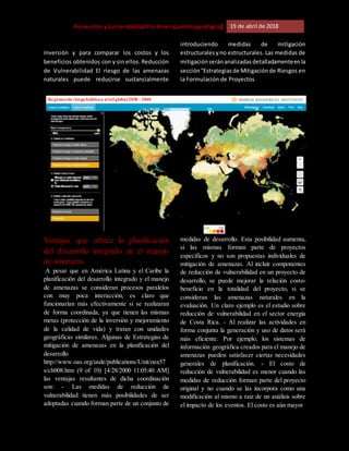 [Riesgo,PrevenciónyVulnerabilidadPorAmenazaHidrogeológica] 19 de abril de 2018
inversión y para comparar los costos y los
beneficios obtenidos con y sin ellos. Reducción
de Vulnerabilidad El riesgo de las amenazas
naturales puede reducirse sustancialmente
introduciendo medidas de mitigación
estructuralesyno estructurales. Las medidas de
mitigaciónseránanalizadasdetalladamenteenla
sección"Estrategiasde Mitigaciónde Riesgos en
la Formulación de Proyectos
Ventajas que ofrece la planificación
del desarrollo integrado en el manejo
de amenazas
A pesar que en América Latina y el Caribe la
planificación del desarrollo integrado y el manejo
de amenazas se consideran procesos paralelos
con muy poca interacción, es claro que
funcionarían más efectivamente si se realizaran
de forma coordinada, ya que tienen las mismas
metas (protección de la inversión y mejoramiento
de la calidad de vida) y tratan con unidades
geográficas similares. Algunas de Estrategias de
mitigación de amenazas en la planificación del
desarrollo
http://www.oas.org/usde/publications/Unit/oea57
s/ch008.htm (9 of 10) [4/28/2000 11:05:40 AM]
las ventajas resultantes de dicha coordinación
son: - Las medidas de reducción de
vulnerabilidad tienen más posibilidades de ser
adoptadas cuando forman parte de un conjunto de
medidas de desarrollo. Esta posibilidad aumenta,
si las mismas forman parte de proyectos
específicos y no son propuestas individuales de
mitigación de amenazas. Al incluir componentes
de reducción de vulnerabilidad en un proyecto de
desarrollo, se puede mejorar la relación costo-
beneficio en la totalidad del proyecto, si se
consideran las amenazas naturales en la
evaluación. Un claro ejemplo es el estudio sobre
reducción de vulnerabilidad en el sector energía
de Costa Rica. - Al realizar las actividades en
forma conjunta la generación y uso de datos será
más eficiente. Por ejemplo, los sistemas de
información geográfica creados para el manejo de
amenazas pueden satisfacer ciertas necesidades
generales de planificación. - El costo de
reducción de vulnerabilidad es menor cuando las
medidas de reducción forman parte del proyecto
original y no cuando se las incorpora como una
modificación al mismo a raíz de un análisis sobre
el impacto de los eventos. El costo es aún mayor
Regiones de riesgohídricoa nivel global 2030 - 2040
 
