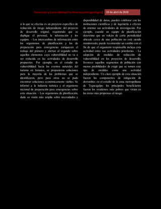 [Riesgo,PrevenciónyVulnerabilidadPorAmenazaHidrogeológica] 19 de abril de 2018
si lo que se efectúa es un proyecto específico de
reducción de riesgo independiente del proyecto
de desarrollo original, requiriendo que se
duplique el personal, la información y los
equipos. - Los intercambios de información entre
los organismos de planificación y los de
preparación para emergencias enriquecen el
trabajo del primero y alertan al segundo sobre
aquellos elementos cuya vulnerabilidad no va a
ser reducida en las actividades de desarrollo
propuestas. Por ejemplo, en el estudio de
vulnerabilidad hacia los eventos naturales del
turismo en Jamaica, se propusieron soluciones
para la mayoría de los problemas que se
identificaron, pero para otros no se pudo
encontrar soluciones económicamente viables. Se
informó a la industria turística y al organismo
nacional de preparación para emergencias sobre
esta situación. - Los organismos de planificación,
dada su visión más amplia sobre necesidades y
disponibilidad de datos, pueden colaborar con las
instituciones científicas y de ingeniería a efectos
de orientar sus actividades de investigación. Por
ejemplo, cuando un equipo de planificación
determina que un volcán de corta periodicidad
ubicado cerca de una población no está siendo
monitoreado, puede recomendar un cambio con el
fin de que el organismo responsable incluya esta
actividad entre sus actividades prioritarias. - La
adopción de medidas de reducción de
vulnerabilidad en los proyectos de desarrollo,
favorece aquellos segmentos de población con
menos posibilidades de exigir que se tomen este
tipo de medidas como una actividad
independiente. Un claro ejemplo de esta situación
fueron los componentes de mitigación de
derrumbes en el estudio de la zona metropolitana
de Tegucigalpa: los principales beneficiarios
fueron los residentes más pobres que vivían en
las áreas más propensas al riesgo.
 