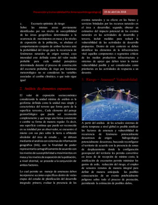 [Riesgo,PrevenciónyVulnerabilidadPorAmenazaHidrogeológica] 19 de abril de 2018
c. Escenario optimista de riesgo
Sobre las mismas areas previamente
identificadas por sus niveles de susceptibilidad
de las áreas geográficas determinadas a la
ocurrencia de movimientos en masa y los niveles
de exposición de la población,, se abalizan el
comportamiento conjunto de ambos factores ante
la probabilidad del riesgo para la recurrencia de
fenómenos naturales de origen normal, cuya
intensidad este definida como del valor medio
probable para cada unidad paisajística
determinada durante el proceso de construcción
del escenario probables de riego por fenómeno
meteorológico no se consideran las variables
asociadas al cambio climático, o que todo sigue
igual
2. Análisis de elementos expuestos
El valor de exposición socioeconómico
considerando la unidad mínima de análisis es la
geoforma definida como la unidad mas simple y
característica del terreno que forma parte de la
superficie terrestre., Cada elemento del paisaje
geomorfológico que pueda ser reconocido
completamente y que tenga una forma consistente
o cambie su forma de manera regular. Es decir,
una superficie continua que puede ser reconocida
en su totalidad por un observador, se encuentre el
mismo con sus pies sobre la tierra u orbitando
alrededor del área de estudio , se obtuvo
mediante el análisisconsistemasde información
geográfica (SIG), con la finalidad de poder
representarlocartográficamentede acuerdo con
losnivelesde susceptibilidad a movimientos en
masa y losnivelesde exposiciónde lapoblación,
a nivel distrital, se procede a la conjunción de
ambos factores.
Lo cual permite un manejo de amenazas deben
incorporarse acciones específicas dentro de varias
etapas del estudio de planificación del desarrollo
integrado: primero, evaluar la presencia de los
eventos naturales y su efecto en los bienes y
servicios brindados por los recursos naturales en
el área a desarrollar; segundo, obtener un
estimativo del impacto potencial de los eventos
naturales en las actividades de desarrollo; y
tercero, incluir medidas para reducir la
vulnerabilidad de las actividades de desarrollo
propuestas. Dentro de este contexto se deben
identificar los elementos de la infraestructura
vital: aquellos componentes o segmentos críticos
de los medios productivos infraestructura y
sistemas de apoyo que deben tener la menor
vulnerabilidad posible y ser considerados como
prioritarios en las actividades de respuesta a un
desastre.
3. Riesgo = Amenaza* Vulnerabilidad
A partir del análisis de los actuales sistemas de
alerta temprana a nivel global es posible zonificar
los factores de amenaza y vulnerabilidad de
recurrencia de fenómeno potencialmente
desastrosos de origen hidrogeológico
potencialmente desastroso, buscando reconfigurar
el territorio de acuerdo con la presencia de zonas
de desplazamiento donde la configuración
geoespacial del territorio les permita convertirse
en áreas de de recepción de minimo costo, la
zonificación de escenarios permite minimizar los
gastos de asilo, reducción del riesgo, el empleo
de sensores remotos de manera integral para
definir de manera anticipada las posibles
consecuencias de un evento potebcialmente
peligroso sobre todo el proceso de prestación,
permitiendo la estimación de posibles daños,
 