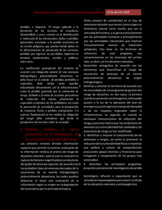 [Riesgo,PrevenciónyVulnerabilidadPorAmenazaHidrogeológica] 19 de abril de 2018
pérdidas e impactos. El riesgo, aplicado a la
prestación de los servicios de acueducto,
alcantarillado y aseo, consiste en la identificación
y valoración de las afectaciones, daños y pérdidas
potenciales, asociadas a la posible ocurrencia de
un evento peligroso, que pueden incluir daños en
la infraestructura de prestación de los servicios,
pérdidas por ingresos no percibidos, impactos en
términos institucionales, sociales y políticos,
entre otros.
La zonificación geoespavial del territorio de
acuerdo con mitigación natural de una amenaza
hidrogeológica potencialmente desastrosa, se
debe basar en el cálculo de pérdidas probables o
esperadas, debe incluir tanto aquellas
relacionadas directamente con la infraestructura,
como la pérdida generada por la estimación de
riesgo, definido a la toma de acciones preventivas
de reducción del mismo, priorización la
capacidad económica de los pobladores asi como
la generación de actividades para la preparación
de respuesta frente a posibles emergencias. Un
aspecto fundamental en los análisis de mitigación
del riesgo debe considerar que desde la
perspectiva del servicio sobre la sociedad.
4. Sensores remotos, la nueva
perspectiva en la formulación de
los programas de gestión del riesgo
Los sebsores remotos brindan información
espacial que permite la correcta evaluación de
la información relativa al análisis de riesgo de
desastres naturales, para lo cual es necesario la
captura de factoresmagnificadoresyreductores
del grado de amenaza regional. De acuerdo con
los probables tipos de amenaza derivados de la
recurrencia de un evento hidrogeológico
potencialmente desastroso, las cuales pueden
deducirse al hacer una evaluación de la
información según su origen en la degradación
del ecosistema por la actividad antropica.
Dicho proceso de variabilidad en el tipo de
amenazasnaturales que tienen como origen un
fenómeno natural tiene mucho que ver la
actividad del hombre,yse genera directamente
por las actividades humanas y principalmente
por las actividades industriales que implican
frecuentemente manejo de materiales
peligrosos. Con base en los términos de
referencia de este programa, nos
concentraremos en las amenazas del primer
tipo, es decir, en los desastres naturales.
1. Desarrollar cartografua de acuerdo con los
elementos que diversifican el riesgo de
recurrencia de amenaza de un evento
potencialmente desastroso de origen
hidrogeológico
2. Zonificar y orientar el territorio de acuerdo con
lasnecesidadesde losprogramas de gestión del
riesgo de desastres, en dos casos: La primera
cuandose presente unaemergencia,efectuando
ajustes a la luz de la aplicación del plan de
emergenciaycontingencia(manejodel desastre)
y de los impactos originados sobre la
infraestructura. La segunda, es cuando se
concluyan intervenciones de reducción del
riesgo,puesestoimplica que las condiciones de
amenaza y/o vulnerabilidad han cambiado y los
escenarios de riesgo se han modificado
3. 3. identificar y mejorar el conocimiento de las
amenazas y riesgos, así como el promover la
reducciónde la vulnerabilidad física e implantar
una política y cultura de autoprotección
procurando apoyos técnicos y financieros para
mitigación y recuperación de los grupos más
vulnerables
4. 4. describen los principales programas,
proyectosyprocesosde investigación,desarrollo
tecnológico, difusión y capacitación que se
consideranimpostergablesparareducirel efecto
de los desastres naturales y antropogénicos
 