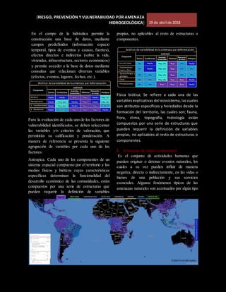 [RIESGO, PREVENCIÓN Y VULNERABILIDAD POR AMENAZA
HIDROGEOLÓGICA] 19 de abril de 2018
En el campo de la hidráulica permite la
construcción una base de datos, mediante
campos predefinidos (información espacio
temporal, tipos de eventos y causas, fuentes),
efectos directos e indirectos (sobre la vida,
viviendas, infraestructura, sectores económicos)
y permite acceder a la base de datos mediante
consultas que relacionan diversas variables
(efectos, eventos, lugares, fechas, etc.).
Para la evaluación de cada uno de los factores de
vulnerabilidad identificados, se deben seleccionar
las variables y/o criterios de valoración, que
permitirán su calificación y ponderación. A
manera de referencia se presenta la siguiente
agrupación de variables por cada uno de los
factores:
Antropica. Cada uno de los componentes de un
sistema espacial compuesto por el territorio y los
medios físicos y bióticos cuyas características
específicas determinan la funcionalidad del
desarrollo económico de las comunidades, están
compuestos por una serie de estructuras que
pueden requerir la definición de variables
propias, no aplicables al resto de estructuras o
componentes.
Física biótica; Se refiere a cada una de las
variablesexplicativas del ecosistema, las cuales
son atributos específicos y heredados desde la
formación del territorio, las cuales son; fauna,
flora, clima, topografía, hidrología están
compuestos por una serie de estructuras que
pueden requerir la definición de variables
propias, no aplicables al resto de estructuras o
componentes.
1. Amenazas de origen socionatural
Es el conjunto de actividades humanas que
pueden originar o detonar eventos naturales, los
cuales a su vez pueden influir de manera
negativa, directa o indirectamente, en las vidas o
bienes de una población y sus servicios
esenciales. Algunos fenómenos típicos de las
amenazas naturales son acentuados por algún tipo
Análisis devariabilidad dela amenaza por deforestación
Minería
Agropecuario
S. transformador
S Residencial
Análisis devariabilidad dela amenaza por deforestación
Uso del Suelo
Ecosistemicas;
Fauna y flora
Geomorfología y
geología
Clima
Precipitaciones
Cobertura del suelo
 