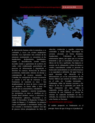 [Riesgo,PrevenciónyVulnerabilidadPorAmenazaHidrogeológica] 19 de abril de 2018
de intervención humana sobre la naturaleza, y se
confunden a veces con eventos propiamente
naturales. Las expresiones más comunes de las
amenazas socionaturales se encuentran en las
inundaciones, deslizamientos, hundimientos,
sequías y desertificación, erosión costera,
incendios rurales y agotamiento de acuíferos, los
cuales están condicionados generalmente por
procesos de deforestación y degradación o
deterioro de cuencas; destrucción de diversos
ecosistemas, inadecuados sistemas de drenaje y
contaminación de recursos naturales. En
Colombia, las emergencias de mayor recurrencia
se asocian a este tipo de amenazas y son:
Fenómenos de remoción en masa - Son
desplazamientos de masa de tierra o rocas por
una pendiente, en forma súbita o lenta. De
acuerdo con su características, velocidad de
movimiento, magnitud y material transportado,
los movimientos en masa se clasifican en: 1)
Erosión lineal (laminar, surcos, y cárcavas), 2)
Deslizamientos (planares, rotacionales y en
cuña); 3) Derrumbes; 4) Reptación; 5) Flujos; 6)
Caídas de bloques; y 7) Solifluxión. Los primeros
cuatro corresponden a movimientos lentos y los
tres restantes a movimientos rápidos4. Este tipo
de proceso afecta principalmente las líneas de
aducción, conducción y aquellas estructuras
construidas a media ladera, interrumpen los
servicios afectados en forma dramática.
Inundaciones - Cubrimiento de terrenos
relativamente planos, por aguas que se evacuan
lentamente y que se encuentran cercanos a las
riberas de los ríos y quebradas. Sus impactos se
asocian con la colmatación y rebose de ductos y
canales, especialmente cuando se presenta un
inadecuado mantenimiento en esta infraestructura
o su capacidad es deficiente. De igual forma se
puede presentar una alteración en la
infraestructura y/o en las características de las
fuentes hídricas por aumento de sólidos, cambios
en el color, etc. Avenidas torrenciales -
Cubrimiento súbito de terrenos cercanos a las
riberas de los ríos y quebradas, por medio de
flujos compuestos por agua, sólidos en
suspensión, arenas, gravas y rocas. Con la
ocurrencia de este fenómeno se afectan los
sistemas de captación localizados en ríos o
uebradas, las estaciones de bombeo cercanas a
estas fuentes, se fracturan
2. La identificación del riesgo
El análisis propuesto se fundamenta en el
principio básico de que el riesgo es el producto de
 