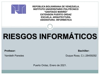 RIESGOS INFORMÁTICOS
REPÚBLICA BOLIVARIANA DE VENEZUELA.
INSTITUTO UNIVERSITARIO POLITÉCNICO
“SANTIAGO MARIÑO”
EXTENSION PUERTO ORDAZ
ESCUELA: ARQUITECTURA.
ASIGNATURA: INFORMÁTICA
Profesor: Bachiller:
Yamileth Paredes Duque Rosa, C.I.:28459292
Puerto Ordaz, Enero de 2021.
 