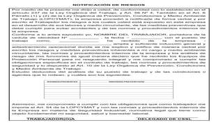 NOTIFICACIÓN DE RIESGOS
Por medio de la presente me dirijo a usted, de conformidad con lo establecido en el
artículo 237 de la Ley Orgánica del Trabajo, y Art. 56 Nº 4; También en el Art. 6
Párrafo (1) y (2) de la Ley Orgánica de Prevención, Condiciones y Medio Ambiente
de Trabajo (LOPCYMAT); la empresa procedió a notificarle de forma verbal y por
escrito al Trabajador los riesgos a los cuales usted está expuesto en esta empresa
en el desarrollo de sus labores y medio circundante, de las medidas preventivas que
debe cumplir para evitar accidentes y de las normas y procedimientos internos de
la empresa.
Conforme a lo antes expuesto yo, NOMBRE DEL TRABAJADOR, portadora de la
cedula de identidad Nº __________ , la fecha – __________, con el puesto de
trabajo como, _____________, he recibido de la empresa -
__________________________________ amplia y suficiente inducción general y
adiestramiento operacional donde se me explico y notifico de manera verbal por
escrito los riesgos y medidas preventivas inherentes a mi cargo y medio ambiente
circundante, las normas y procedimientos internos de la empresa y los análisis de
riesgo de mis funciones de igual manera declaro que he recibido los Equipos de
Protección Personal para mi resguardo integral y me comprometo a cumplir las
obligaciones especificas en el contrato de trabajo, las normas y procedimientos de
seguridad y lo dispuesto al Art. 10 de la Ley Orgánica de Prevención, Condiciones
y Medio Ambiente de Trabajo.
Estudio deducidos del análisis de su puesto de trabajo y de las condiciones o
agentes que lo rodean, y cuáles son los siguientes:
Asimismo, me comprometo a cumplir con las obligaciones que como trabajador me
impone el Art. 54 de la LOPCYMAT y con las normas y procedimientos internos de
la Empresa en materia de Seguridad Industrial, normativa legal que tiene como
objeto fundamental mi seguridad, salud y bienestar laboral.
________________ _____________________
TRABAJADOR(O)A DELEGADO DE CSSL
 