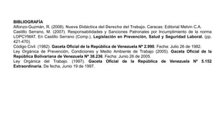 BIBLIOGRAFÍA
Alfonzo-Guzmán, R. (2008). Nueva Didáctica del Derecho del Trabajo. Caracas: Editorial Melvin C.A.
Castillo Serrano, M. (2007). Responsabilidades y Sanciones Patronales por Incumplimiento de la norma
LOPCYMAT. En Castillo Serrano (Comp.), Legislación en Prevención, Salud y Seguridad Laboral. (pp.
421-470).
Código Civil. (1982). Gaceta Oficial de la República de Venezuela Nº 2.990. Fecha: Julio 26 de 1982.
Ley Orgánica de Prevención, Condiciones y Medio Ambiente de Trabajo (2005). Gaceta Oficial de la
República Bolivariana de Venezuela Nº 38.236. Fecha: Junio 26 de 2005.
Ley Orgánica del Trabajo. (1997). Gaceta Oficial de la República de Venezuela Nº 5.152
Extraordinaria. De fecha, Junio 19 de 1997.
 
