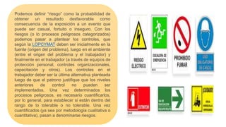 Podemos definir “riesgo” como la probabilidad de
obtener un resultado desfavorable como
consecuencia de la exposición a un evento que
puede ser casual, fortuito o inseguro. Con los
riesgos (o lo procesos peligrosos categorizados)
podemos pasar a plantear los controles, que
según la LOPCYMAT deben ser inicialmente en la
fuente (origen del problema), luego en el ambiente
(entre el origen del problema y el trabajador) y
finalmente en el trabajador (a través de equipos de
protección personal, controles organizacionales,
capacitación y otros). Los controles en el
trabajador deber ser la última alternativa planteada
luego de que el patrono justifique que los niveles
anteriores de control no pueden ser
implementados. Una vez determinados los
procesos peligrosos, es necesario cuantificarlos,
por lo general, para establecer si están dentro del
rango de lo tolerable o no tolerable. Una vez
cuantificados (ya sea por metodología cualitativa o
cuantitativa), pasan a denominarse riesgos.
 