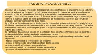 TIPOS DE NOTIFICACION DE RIESGO
El artículo 23 de la Ley de Prevención de Riesgos Laborales establece que el empresario deberá elaborar y
conservar a disposición de la autoridad laboral una determinada documentación técnica, entre la que se
encuentra la relación de accidentes de trabajo y enfermedades profesionales que hayan causado al
trabajador una incapacidad laboral superior a un día de trabajo. El empresario está obligado a notificar por
escrito a la autoridad laboral los daños para la salud de los trabajadores a su servicio que se hubieran
producido con motivo del desarrollo de su trabajo.
La Notificación de accidentes es una técnica reactiva que consiste en la cumplimentación y envío del parte
oficial de accidente de trabajo, el cual describe el accidente de una forma completa y resumida. Tras realizar
la notificación se llevará a cabo el registro que es la recopilación ordenada de los datos proporcionados en
el parte de accidente.
La Notificación de Accidentes consiste en la confección de un soporte de información que nos describa el
accidente de trabajo y que incluya dónde, cuándo y cómo ocurrió.
los modelos para la notificación y dicta las instrucciones para su cumplimentación y tramitación, con el
objetivo de:
- facilitar a las empresas la notificación de los accidentes
- agilizar la tramitación de las Entidades gestoras ó colaboradoras
- mejorar la significación de los datos estadísticos
- racionalizar y reducir los costes en la elaboración estadística
- posibilitar una mejor comparación internacional de las cifras
 