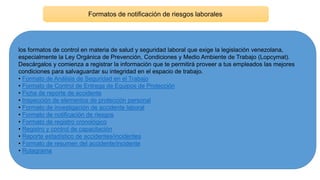 Formatos de notificación de riesgos laborales
los formatos de control en materia de salud y seguridad laboral que exige la legislación venezolana,
especialmente la Ley Orgánica de Prevención, Condiciones y Medio Ambiente de Trabajo (Lopcymat).
Descárgalos y comienza a registrar la información que te permitirá proveer a tus empleados las mejores
condiciones para salvaguardar su integridad en el espacio de trabajo.
• Formato de Análisis de Seguridad en el Trabajo
• Formato de Control de Entrega de Equipos de Protección
• Ficha de reporte de accidente
• Inspección de elementos de protección personal
• Formato de investigación de accidente laboral
• Formato de notificación de riesgos
• Formato de registro cronológico
• Registro y control de capacitación
• Reporte estadístico de accidentes/incidentes
• Formato de resumen del accidente/incidente
• Rutagrama
 