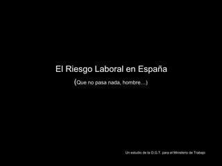 El Riesgo Laboral en España
    (Que no pasa nada, hombre…)




                      Un estudio de la O.G.T. para el Ministerio de Trabajo
 
