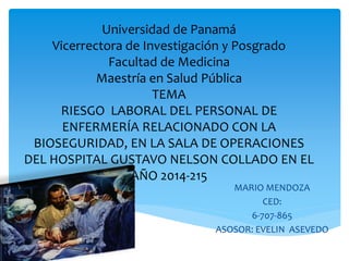 Universidad de Panamá 
Vicerrectora de Investigación y Posgrado 
Facultad de Medicina 
Maestría en Salud Pública 
TEMA 
RIESGO LABORAL DEL PERSONAL DE 
ENFERMERÍA RELACIONADO CON LA 
BIOSEGURIDAD, EN LA SALA DE OPERACIONES 
DEL HOSPITAL GUSTAVO NELSON COLLADO EN EL 
AÑO 2014-215 
MARIO MENDOZA 
CED: 
6-707-865 
ASOSOR: EVELIN ASEVEDO 
 