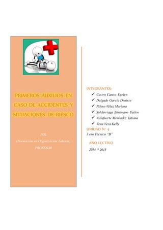 INTEGRANTES: 
 Castro Cantos Evelyn 
 Delgado García Denisse 
 Piloso Vélez Mariana 
 Saldarriaga Zambrano Yailen 
 Villafuerte Menéndez Tatiana 
 Vera Vera Kelly 
UNIDAD N° 4 
3 ero Técnico “B” 
AÑO LECTIVO 
2014 * 2015 
PRIMEROS AUXILIOS EN 
CASO DE ACCIDENTES Y 
SITUACIONES DE RIESGO 
FOL 
(Formación en Organización Laboral) 
PROFESOR 
 