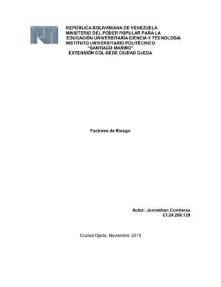 REPÚBLICA BOLIVARIANA DE VENEZUELA
MINISTERIO DEL PODER POPULAR PARA LA
EDUCACIÓN UNIVERSITARIA CIENCIA Y TECNOLOGIA
INSTITUTO UNIVERSITARIO POLITÉCNICO
“SANTIAGO MARIÑO”
EXTENSIÓN COL-SEDE CIUDAD OJEDA
Factores de Riesgo
Autor: Jonnathan Contreras
CI:24.266.129
Ciudad Ojeda, Noviembre 2015
 